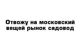 Отвожу на московский вещей рынок садовод